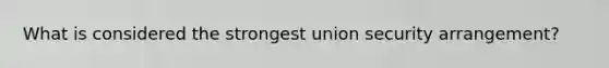 What is considered the strongest union security arrangement?