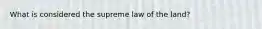 What is considered the supreme law of the land?