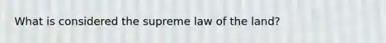 What is considered the supreme law of the land?