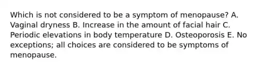 Which is not considered to be a symptom of menopause? A. Vaginal dryness B. Increase in the amount of facial hair C. Periodic elevations in body temperature D. Osteoporosis E. No exceptions; all choices are considered to be symptoms of menopause.