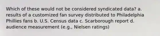 Which of these would not be considered syndicated data? a. results of a customized fan survey distributed to Philadelphia Phillies fans b. U.S. Census data c. Scarborough report d. audience measurement (e.g., Nielsen ratings)