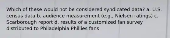 Which of these would not be considered syndicated data? a. U.S. census data b. audience measurement (e.g., Nielsen ratings) c. Scarborough report d. results of a customized fan survey distributed to Philadelphia Phillies fans