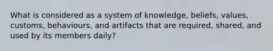 What is considered as a system of knowledge, beliefs, values, customs, behaviours, and artifacts that are required, shared, and used by its members daily?