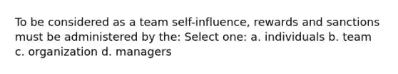 To be considered as a team self-influence, rewards and sanctions must be administered by the: Select one: a. individuals b. team c. organization d. managers