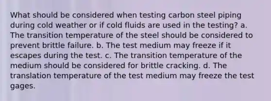 What should be considered when testing carbon steel piping during cold weather or if cold fluids are used in the testing? a. The transition temperature of the steel should be considered to prevent brittle failure. b. The test medium may freeze if it escapes during the test. c. The transition temperature of the medium should be considered for brittle cracking. d. The translation temperature of the test medium may freeze the test gages.