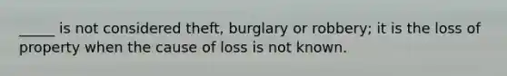 _____ is not considered theft, burglary or robbery; it is the loss of property when the cause of loss is not known.