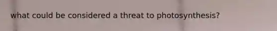 what could be considered a threat to photosynthesis?