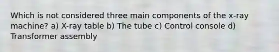 Which is not considered three main components of the x-ray machine? a) X-ray table b) The tube c) Control console d) Transformer assembly