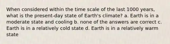 When considered within the time scale of the last 1000 years, what is the present-day state of Earth's climate? a. Earth is in a moderate state and cooling b. none of the answers are correct c. Earth is in a relatively cold state d. Earth is in a relatively warm state