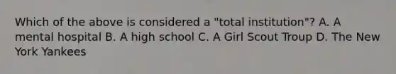 Which of the above is considered a "total institution"? A. A mental hospital B. A high school C. A Girl Scout Troup D. The New York Yankees