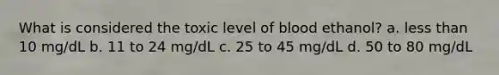 What is considered the toxic level of blood ethanol? a. less than 10 mg/dL b. 11 to 24 mg/dL c. 25 to 45 mg/dL d. 50 to 80 mg/dL