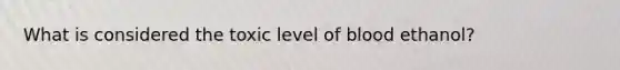 What is considered the toxic level of blood ethanol?