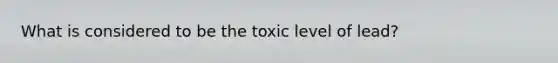 What is considered to be the toxic level of lead?