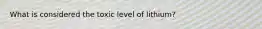 What is considered the toxic level of lithium?