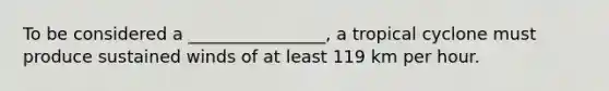 To be considered a ________________, a tropical cyclone must produce sustained winds of at least 119 km per hour.