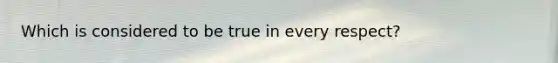 Which is considered to be true in every respect?