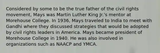 Considered by some to be the true father of the civil rights movement, Mays was Martin Luther King Jr.'s mentor at Morehouse College. In 1936, Mays traveled to India to meet with Gandhi where they discussed strategies that would be adopted by civil rights leaders in America. Mays became president of Morehouse College in 1940. He was also involved in organizations such as NAACP and YMCA.