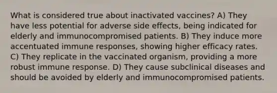 What is considered true about inactivated vaccines? A) They have less potential for adverse side effects, being indicated for elderly and immunocompromised patients. B) They induce more accentuated immune responses, showing higher efficacy rates. C) They replicate in the vaccinated organism, providing a more robust immune response. D) They cause subclinical diseases and should be avoided by elderly and immunocompromised patients.