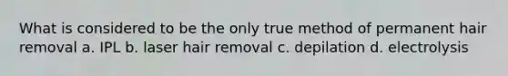 What is considered to be the only true method of permanent hair removal a. IPL b. laser hair removal c. depilation d. electrolysis