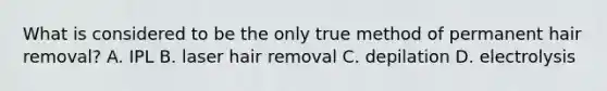 What is considered to be the only true method of permanent hair removal? A. IPL B. laser hair removal C. depilation D. electrolysis