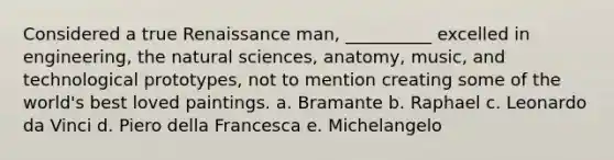 Considered a true Renaissance man, __________ excelled in engineering, the natural sciences, anatomy, music, and technological prototypes, not to mention creating some of the world's best loved paintings. a. ​Bramante b. ​Raphael c. ​Leonardo da Vinci d. ​Piero della Francesca e. ​Michelangelo