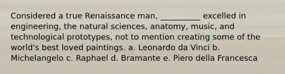 Considered a true Renaissance man, __________ excelled in engineering, the natural sciences, anatomy, music, and technological prototypes, not to mention creating some of the world's best loved paintings. a. Leonardo da Vinci b. Michelangelo c. Raphael d. Bramante e. Piero della Francesca