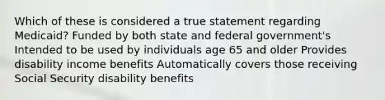 Which of these is considered a true statement regarding Medicaid? Funded by both state and federal government's Intended to be used by individuals age 65 and older Provides disability income benefits Automatically covers those receiving Social Security disability benefits