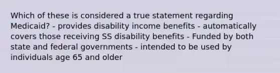 Which of these is considered a true statement regarding Medicaid? - provides disability income benefits - automatically covers those receiving SS disability benefits - Funded by both state and federal governments - intended to be used by individuals age 65 and older