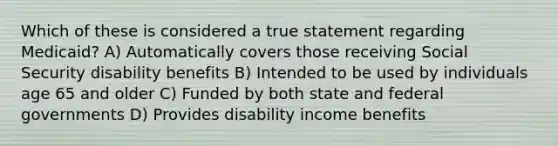 Which of these is considered a true statement regarding Medicaid? A) Automatically covers those receiving Social Security disability benefits B) Intended to be used by individuals age 65 and older C) Funded by both state and federal governments D) Provides disability income benefits