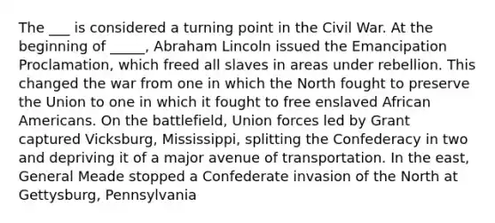 The ___ is considered a turning point in the Civil War. At the beginning of _____, Abraham Lincoln issued the Emancipation Proclamation, which freed all slaves in areas under rebellion. This changed the war from one in which the North fought to preserve the Union to one in which it fought to free enslaved <a href='https://www.questionai.com/knowledge/kktT1tbvGH-african-americans' class='anchor-knowledge'>african americans</a>. On the battlefield, Union forces led by Grant captured Vicksburg, Mississippi, splitting the Confederacy in two and depriving it of a major avenue of transportation. In the east, General Meade stopped a Confederate invasion of the North at Gettysburg, Pennsylvania