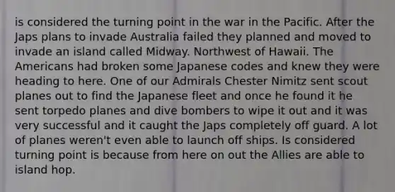 is considered the turning point in the war in the Pacific. After the Japs plans to invade Australia failed they planned and moved to invade an island called Midway. Northwest of Hawaii. The Americans had broken some Japanese codes and knew they were heading to here. One of our Admirals Chester Nimitz sent scout planes out to find the Japanese fleet and once he found it he sent torpedo planes and dive bombers to wipe it out and it was very successful and it caught the Japs completely off guard. A lot of planes weren't even able to launch off ships. Is considered turning point is because from here on out the Allies are able to island hop.