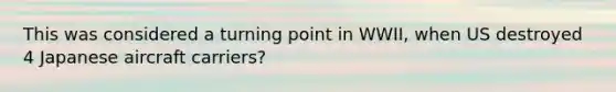 This was considered a turning point in WWII, when US destroyed 4 Japanese aircraft carriers?