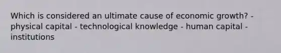 Which is considered an ultimate cause of economic growth? - physical capital - technological knowledge - human capital - institutions