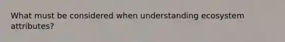 What must be considered when understanding ecosystem attributes?