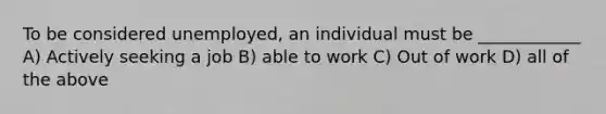 To be considered unemployed, an individual must be ____________ A) Actively seeking a job B) able to work C) Out of work D) all of the above