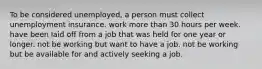 To be considered unemployed, a person must collect unemployment insurance. work more than 30 hours per week. have been laid off from a job that was held for one year or longer. not be working but want to have a job. not be working but be available for and actively seeking a job.