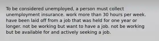 To be considered unemployed, a person must collect unemployment insurance. work <a href='https://www.questionai.com/knowledge/keWHlEPx42-more-than' class='anchor-knowledge'>more than</a> 30 hours per week. have been laid off from a job that was held for one year or longer. not be working but want to have a job. not be working but be available for and actively seeking a job.