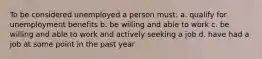 To be considered unemployed a person must: a. qualify for unemployment benefits b. be willing and able to work c. be willing and able to work and actively seeking a job d. have had a job at some point in the past year