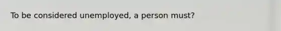 To be considered unemployed, a person must?