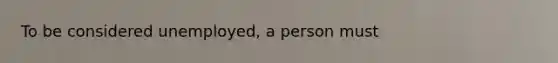 To be considered unemployed, a person must