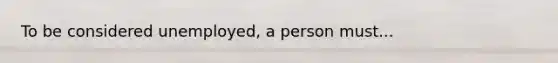 To be considered unemployed, a person must...