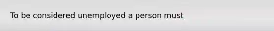 To be considered unemployed a person must