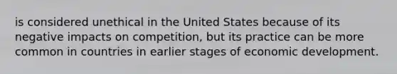 is considered unethical in the United States because of its negative impacts on competition, but its practice can be more common in countries in earlier stages of economic development.