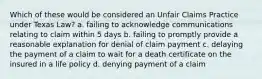 Which of these would be considered an Unfair Claims Practice under Texas Law? a. failing to acknowledge communications relating to claim within 5 days b. failing to promptly provide a reasonable explanation for denial of claim payment c. delaying the payment of a claim to wait for a death certificate on the insured in a life policy d. denying payment of a claim