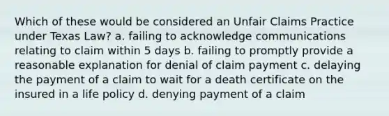 Which of these would be considered an Unfair Claims Practice under Texas Law? a. failing to acknowledge communications relating to claim within 5 days b. failing to promptly provide a reasonable explanation for denial of claim payment c. delaying the payment of a claim to wait for a death certificate on the insured in a life policy d. denying payment of a claim