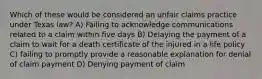 Which of these would be considered an unfair claims practice under Texas law? A) Failing to acknowledge communications related to a claim within five days B) Delaying the payment of a claim to wait for a death certificate of the injured in a life policy C) failing to promptly provide a reasonable explanation for denial of claim payment D) Denying payment of claim