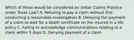 Which of these would be considered an Unfair Claims Practice under Texas Law? A. Refusing to pay a claim without first conducting a reasonable investigation B. Delaying the payment of a claim to wait for a death certificate on the insured in a life policy C. Failing to acknowledge communications relating to a claim within 5 days D. Denying payment of a claim