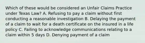 Which of these would be considered an Unfair Claims Practice under Texas Law? A. Refusing to pay a claim without first conducting a reasonable investigation B. Delaying the payment of a claim to wait for a death certificate on the insured in a life policy C. Failing to acknowledge communications relating to a claim within 5 days D. Denying payment of a claim