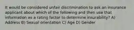 It would be considered unfair discrimination to ask an insurance applicant about which of the following and then use that information as a rating factor to determine insurability? A) Address B) Sexual orientation C) Age D) Gender