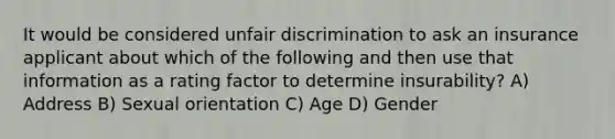 It would be considered unfair discrimination to ask an insurance applicant about which of the following and then use that information as a rating factor to determine insurability? A) Address B) Sexual orientation C) Age D) Gender